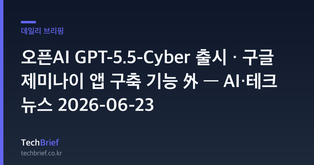 오픈AI GPT-5.5-Cyber 출시 · 구글 제미나이 앱 구축 기능 外 — AI·테크 뉴스 2026-06-23